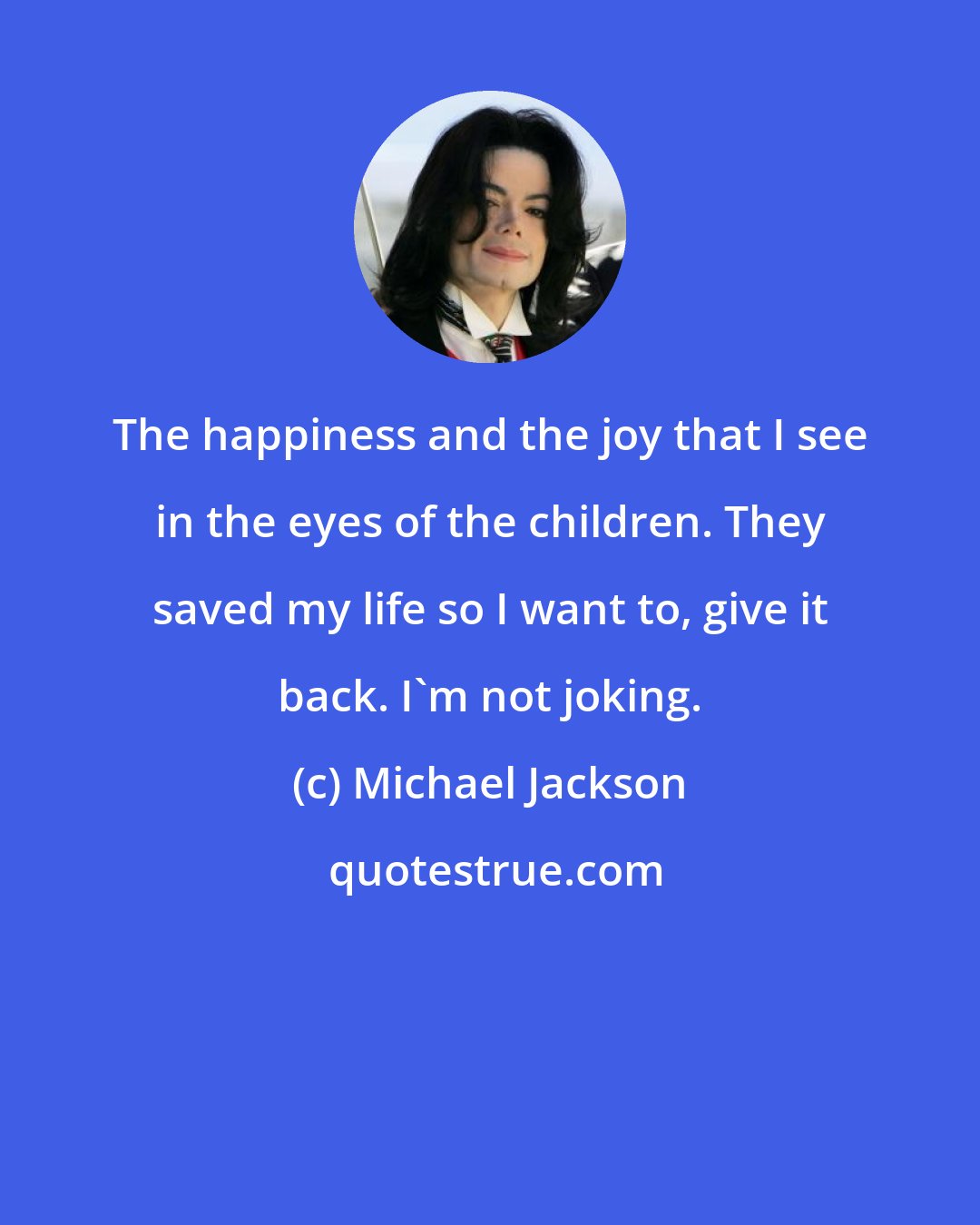 Michael Jackson: The happiness and the joy that I see in the eyes of the children. They saved my life so I want to, give it back. I'm not joking.