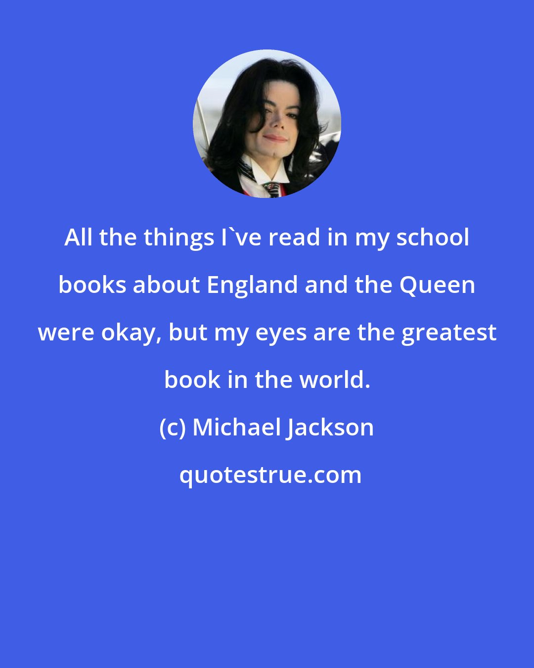 Michael Jackson: All the things I've read in my school books about England and the Queen were okay, but my eyes are the greatest book in the world.