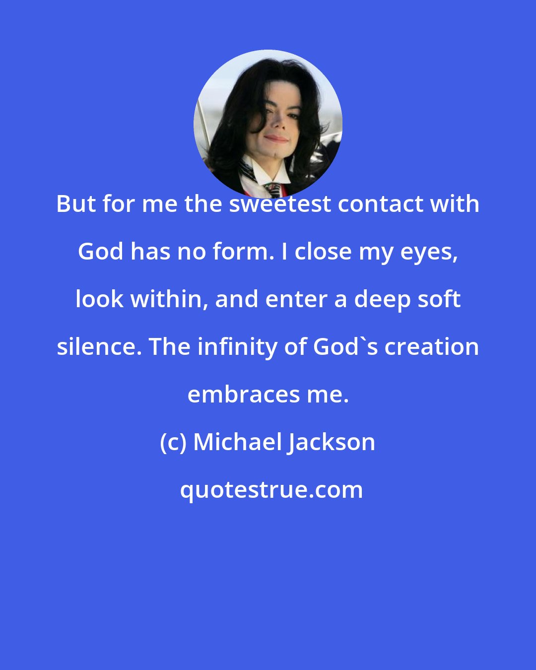 Michael Jackson: But for me the sweetest contact with God has no form. I close my eyes, look within, and enter a deep soft silence. The infinity of God's creation embraces me.