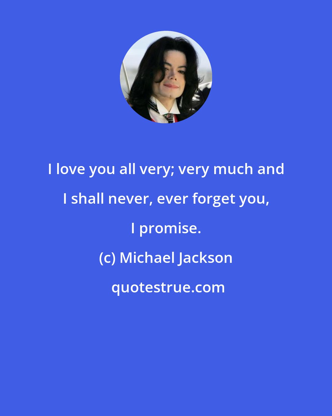 Michael Jackson: I love you all very; very much and I shall never, ever forget you, I promise.