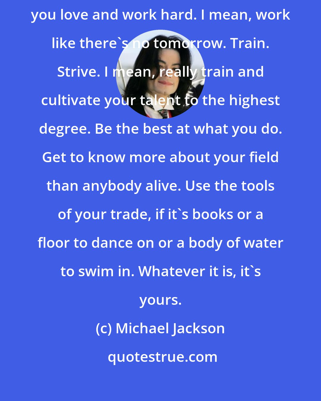 Michael Jackson: In the end, the most important thing is to be true to yourself and those you love and work hard. I mean, work like there's no tomorrow. Train. Strive. I mean, really train and cultivate your talent to the highest degree. Be the best at what you do. Get to know more about your field than anybody alive. Use the tools of your trade, if it's books or a floor to dance on or a body of water to swim in. Whatever it is, it's yours.