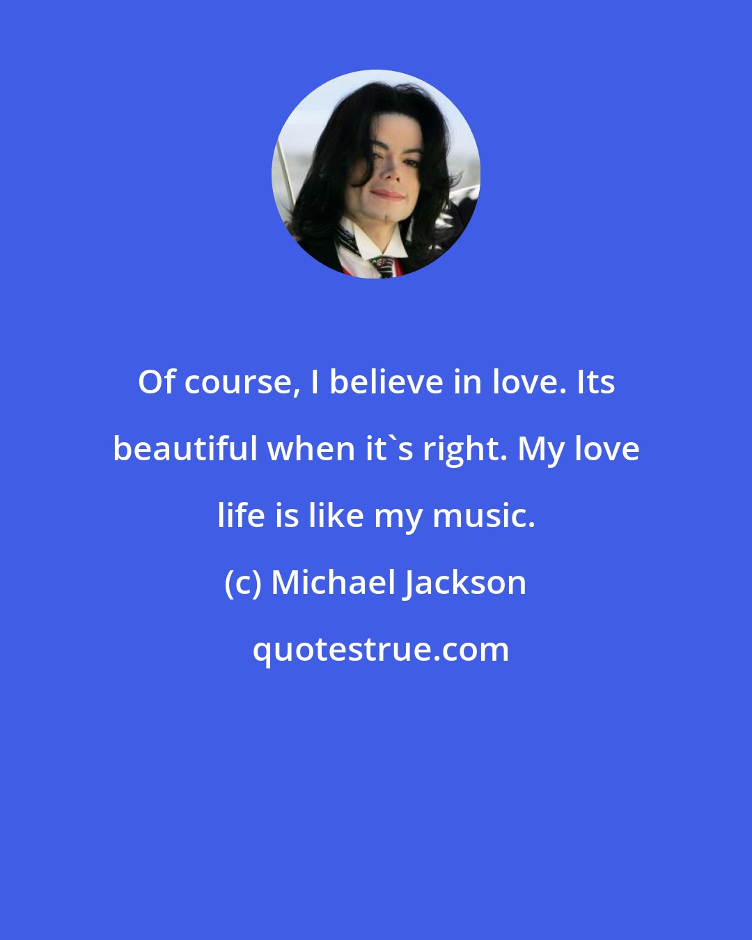 Michael Jackson: Of course, I believe in love. Its beautiful when it's right. My love life is like my music.