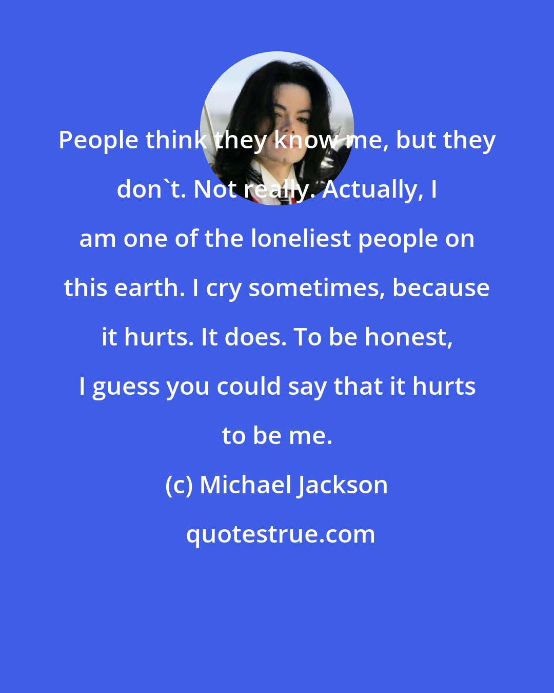Michael Jackson: People think they know me, but they don`t. Not really. Actually, I am one of the loneliest people on this earth. I cry sometimes, because it hurts. It does. To be honest, I guess you could say that it hurts to be me.