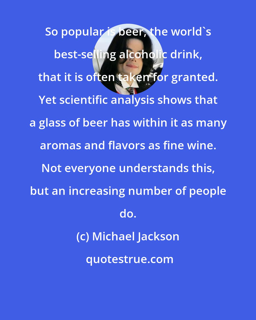 Michael Jackson: So popular is beer, the world's best-selling alcoholic drink, that it is often taken for granted. Yet scientific analysis shows that a glass of beer has within it as many aromas and flavors as fine wine. Not everyone understands this, but an increasing number of people do.