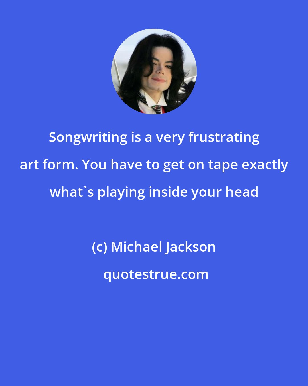 Michael Jackson: Songwriting is a very frustrating art form. You have to get on tape exactly what's playing inside your head