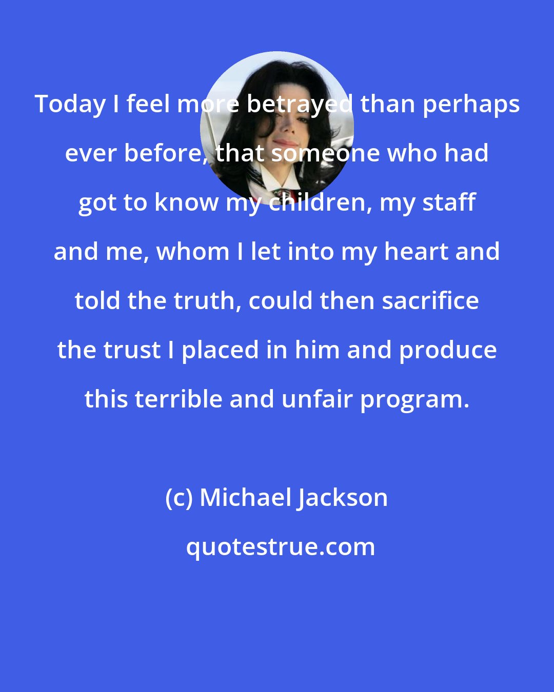 Michael Jackson: Today I feel more betrayed than perhaps ever before, that someone who had got to know my children, my staff and me, whom I let into my heart and told the truth, could then sacrifice the trust I placed in him and produce this terrible and unfair program.