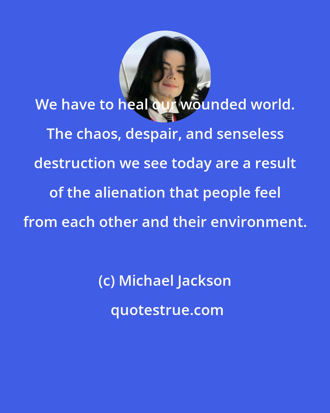 Michael Jackson: We have to heal our wounded world. The chaos, despair, and senseless destruction we see today are a result of the alienation that people feel from each other and their environment.