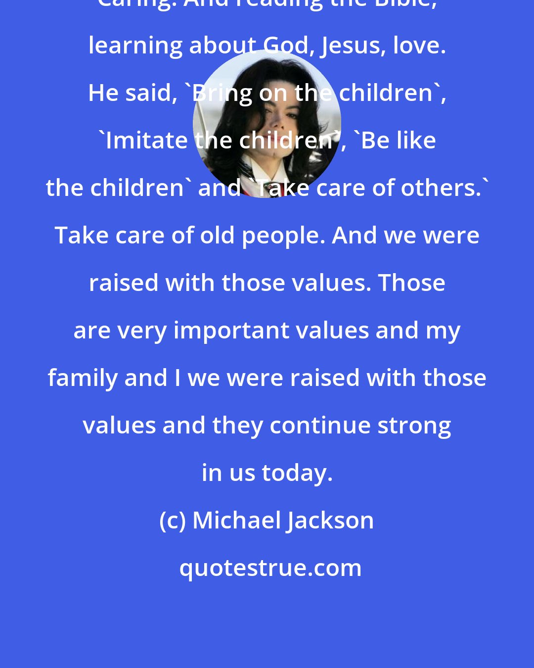 Michael Jackson: Caring. And reading the Bible, learning about God, Jesus, love. He said, 'Bring on the children', 'Imitate the children', 'Be like the children' and 'Take care of others.' Take care of old people. And we were raised with those values. Those are very important values and my family and I we were raised with those values and they continue strong in us today.