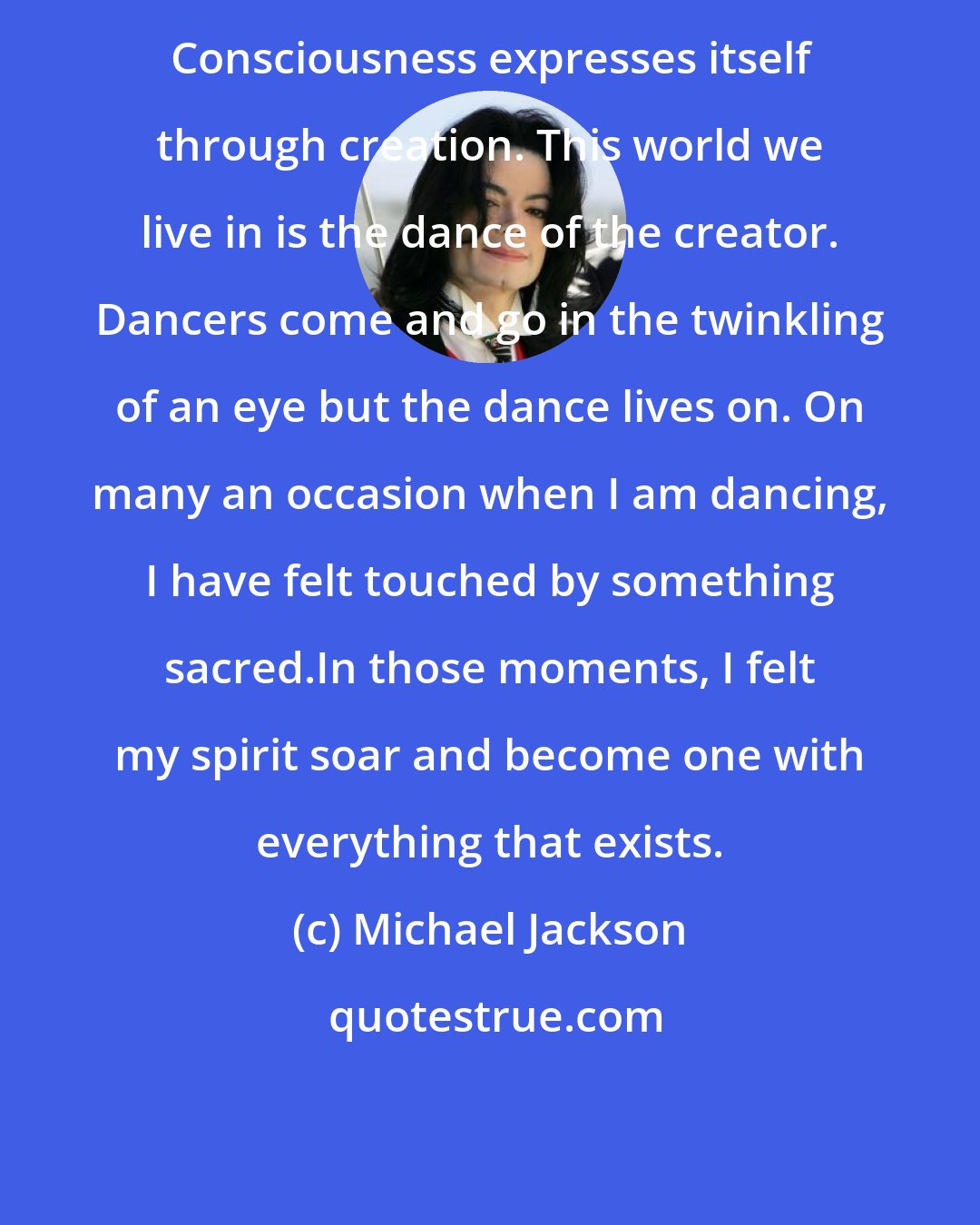 Michael Jackson: Consciousness expresses itself through creation. This world we live in is the dance of the creator. Dancers come and go in the twinkling of an eye but the dance lives on. On many an occasion when I am dancing, I have felt touched by something sacred.In those moments, I felt my spirit soar and become one with everything that exists.