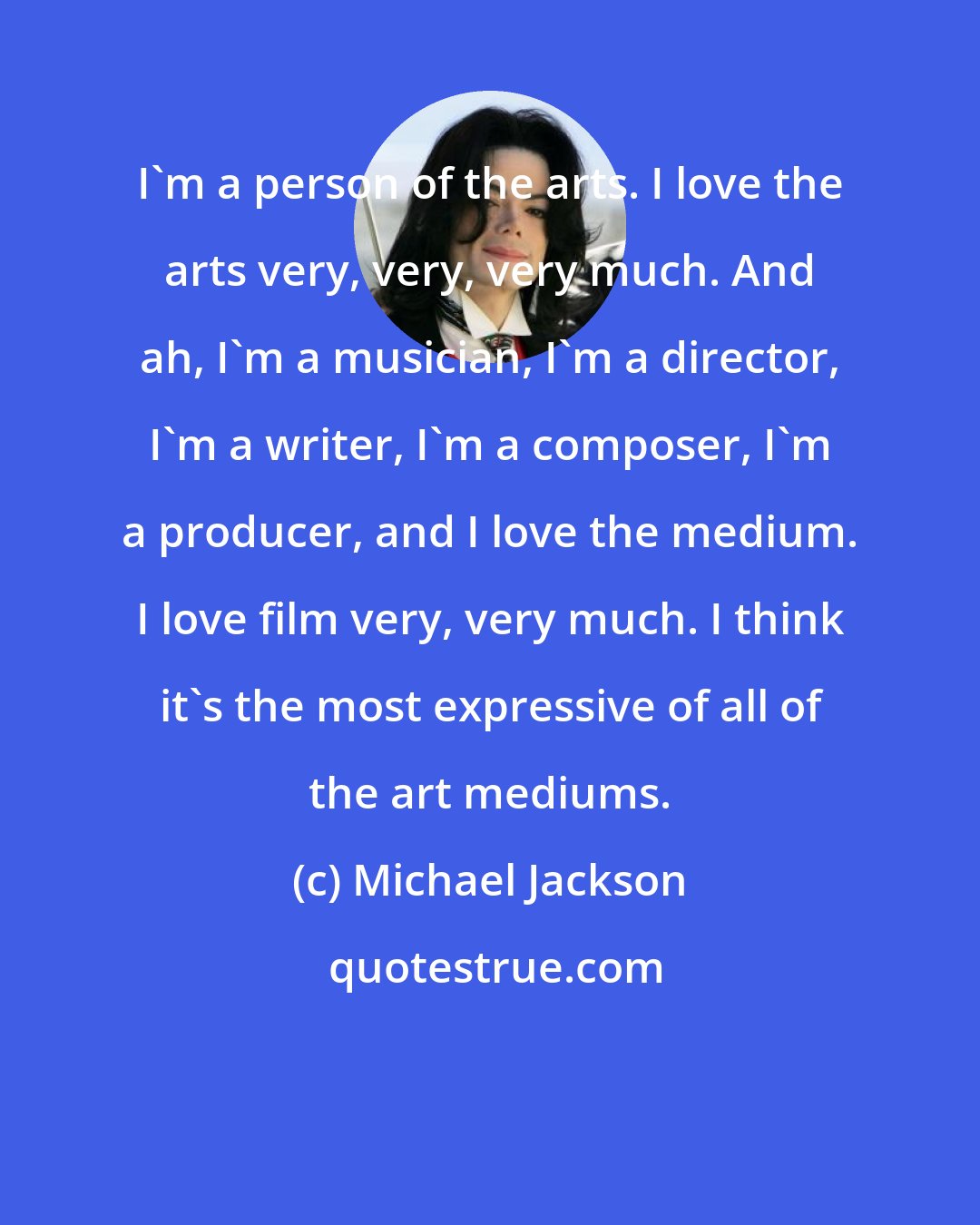 Michael Jackson: I'm a person of the arts. I love the arts very, very, very much. And ah, I'm a musician, I'm a director, I'm a writer, I'm a composer, I'm a producer, and I love the medium. I love film very, very much. I think it's the most expressive of all of the art mediums.