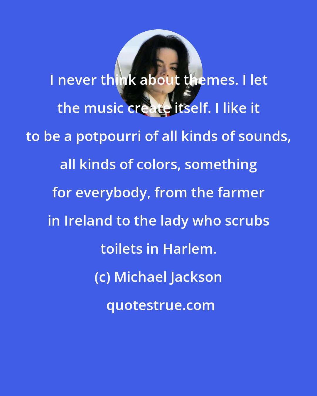 Michael Jackson: I never think about themes. I let the music create itself. I like it to be a potpourri of all kinds of sounds, all kinds of colors, something for everybody, from the farmer in Ireland to the lady who scrubs toilets in Harlem.