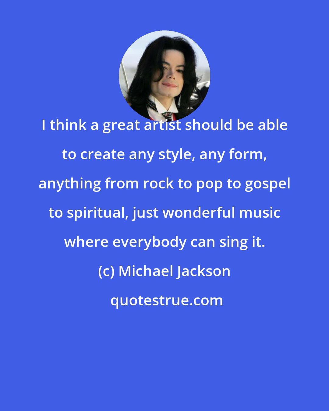 Michael Jackson: I think a great artist should be able to create any style, any form, anything from rock to pop to gospel to spiritual, just wonderful music where everybody can sing it.