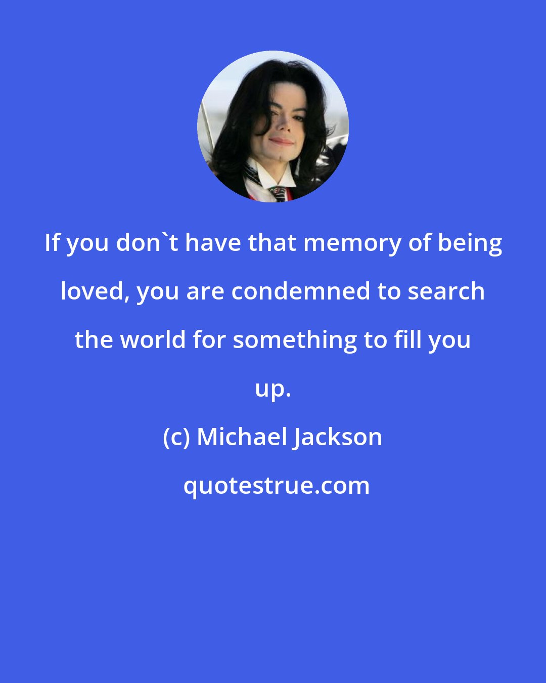 Michael Jackson: If you don't have that memory of being loved, you are condemned to search the world for something to fill you up.