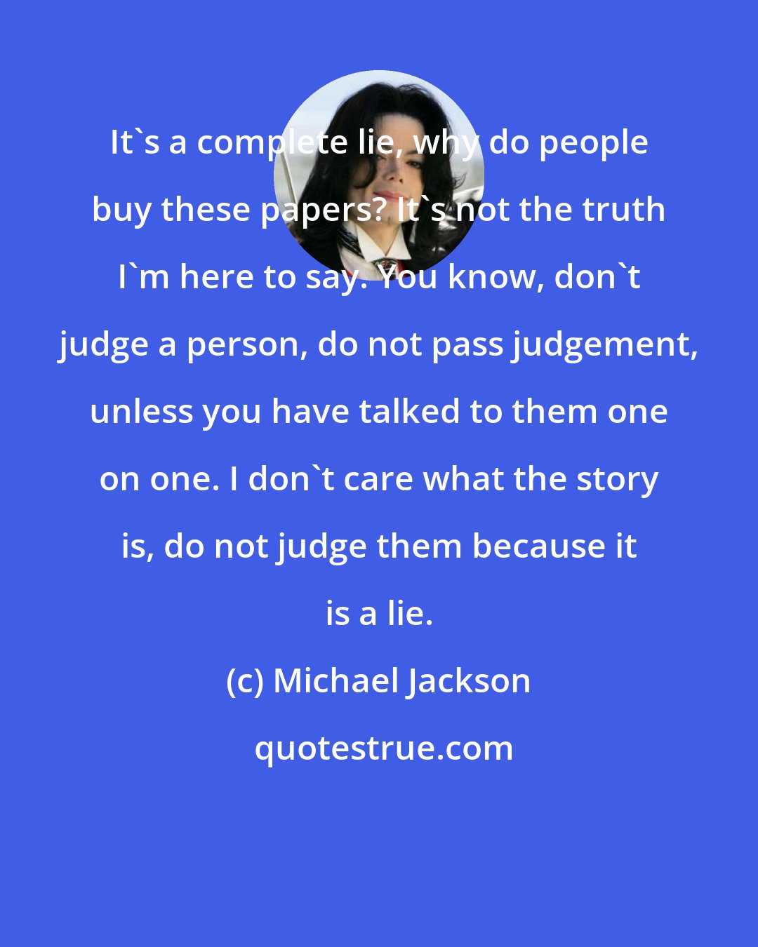 Michael Jackson: It's a complete lie, why do people buy these papers? It's not the truth I'm here to say. You know, don't judge a person, do not pass judgement, unless you have talked to them one on one. I don't care what the story is, do not judge them because it is a lie.