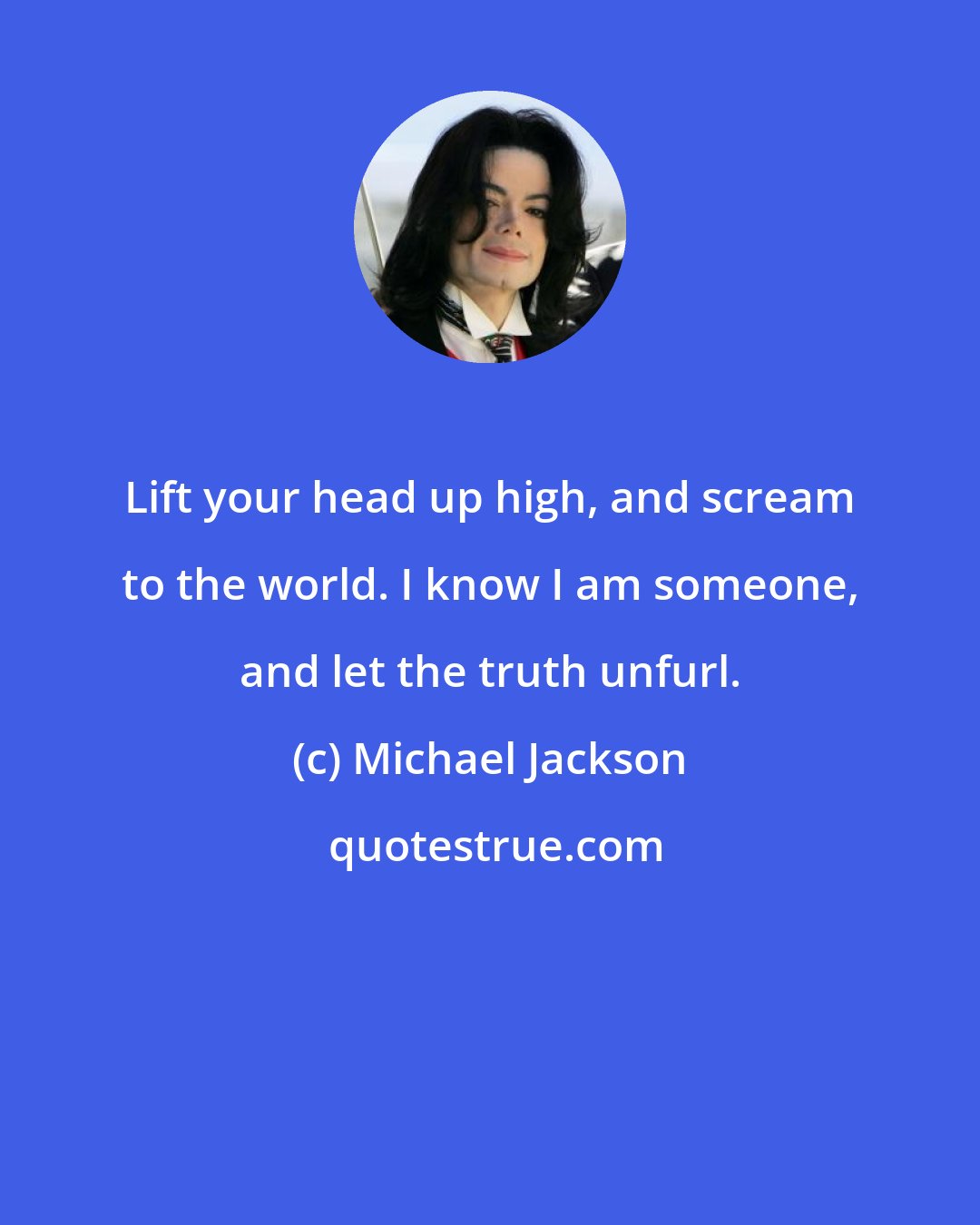 Michael Jackson: Lift your head up high, and scream to the world. I know I am someone, and let the truth unfurl.