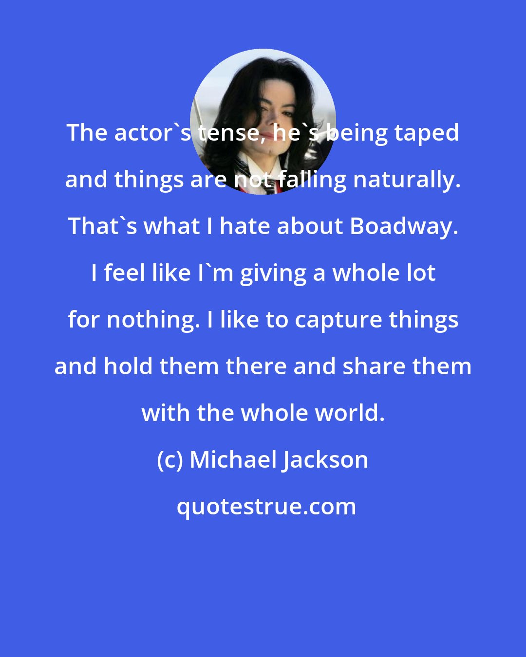 Michael Jackson: The actor's tense, he's being taped and things are not falling naturally. That's what I hate about Boadway. I feel like I'm giving a whole lot for nothing. I like to capture things and hold them there and share them with the whole world.