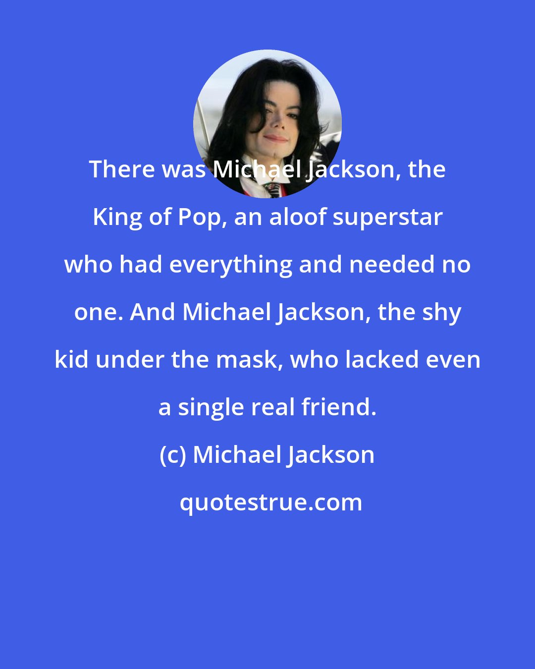 Michael Jackson: There was Michael Jackson, the King of Pop, an aloof superstar who had everything and needed no one. And Michael Jackson, the shy kid under the mask, who lacked even a single real friend.