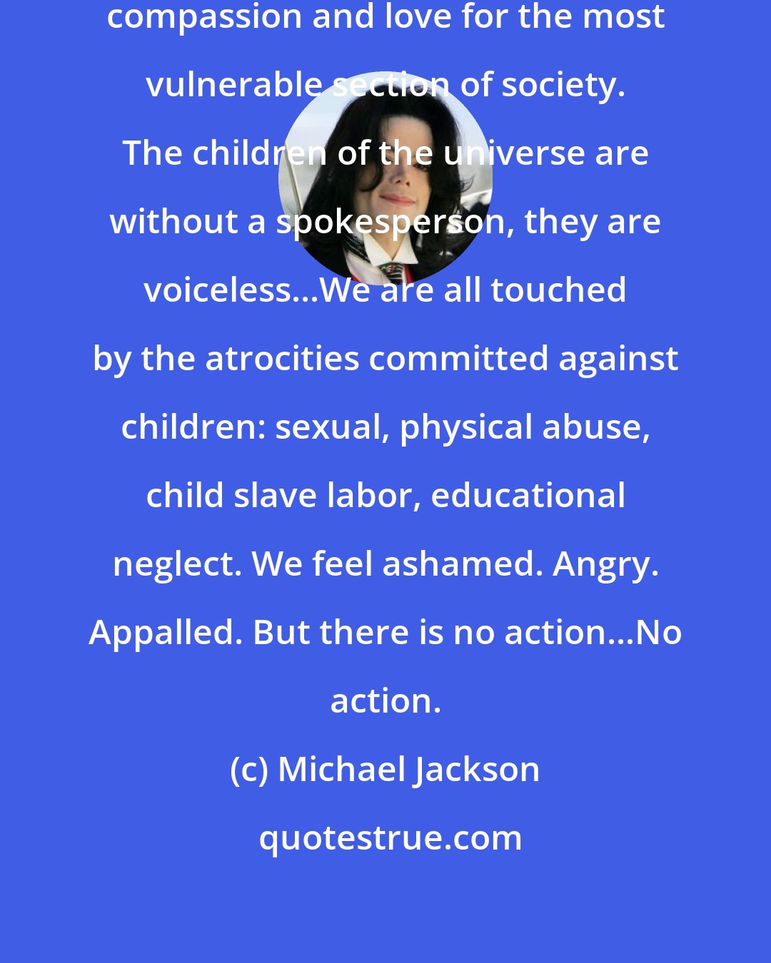 Michael Jackson: We are behaving like people without compassion and love for the most vulnerable section of society. The children of the universe are without a spokesperson, they are voiceless...We are all touched by the atrocities committed against children: sexual, physical abuse, child slave labor, educational neglect. We feel ashamed. Angry. Appalled. But there is no action...No action.