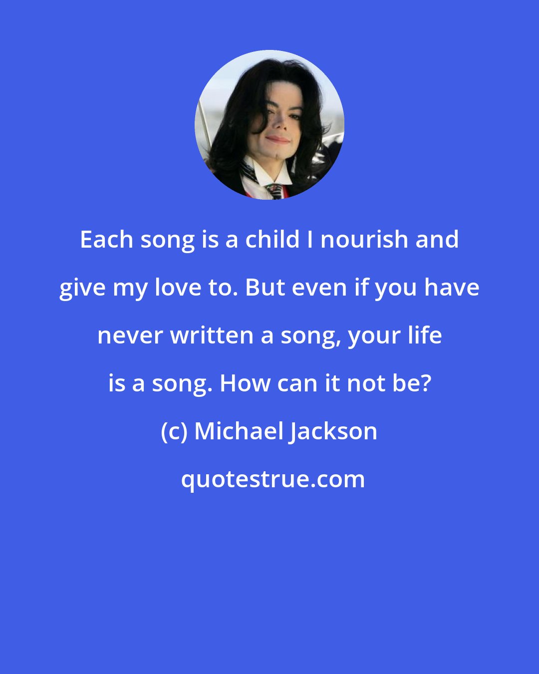 Michael Jackson: Each song is a child I nourish and give my love to. But even if you have never written a song, your life is a song. How can it not be?