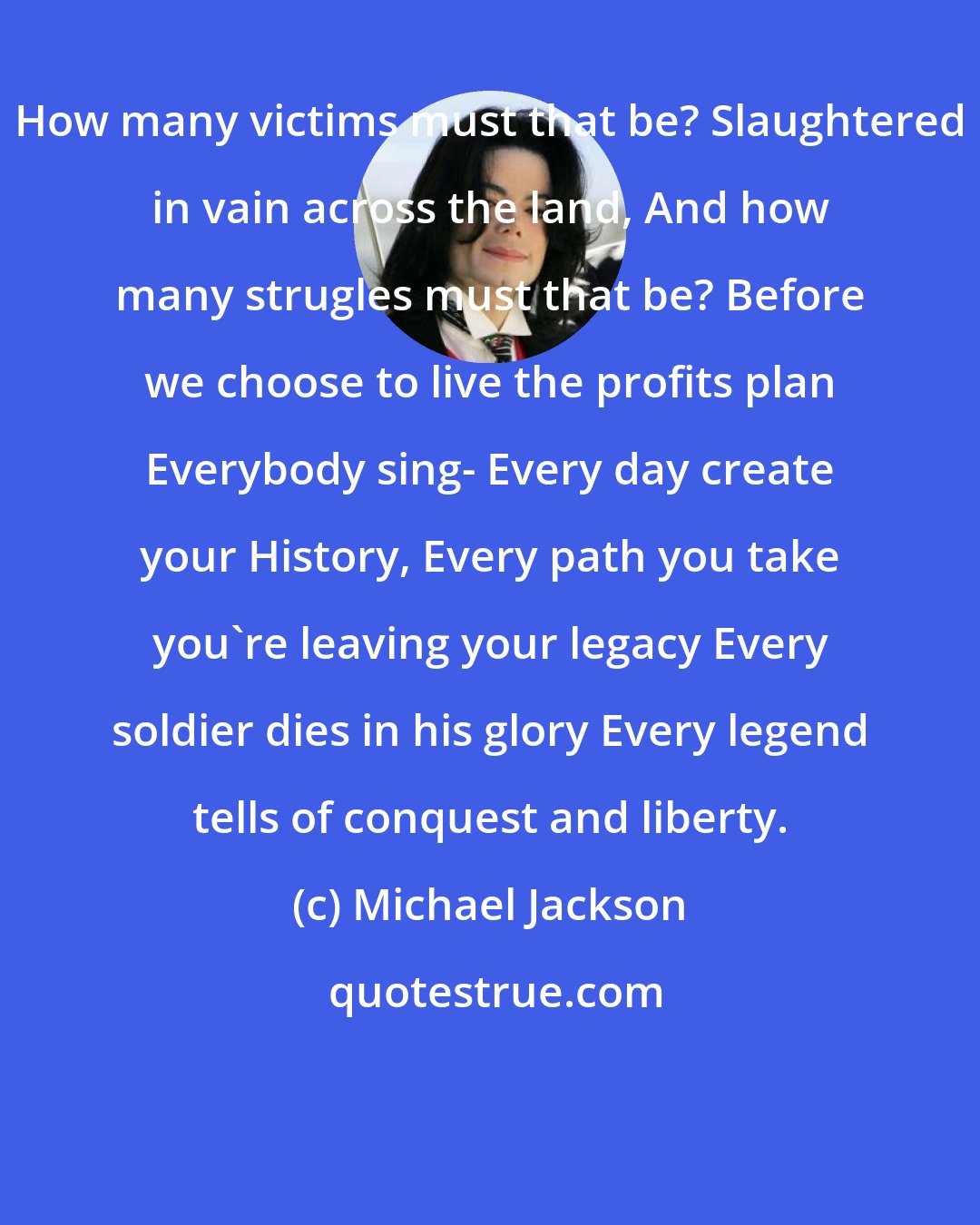 Michael Jackson: How many victims must that be? Slaughtered in vain across the land, And how many strugles must that be? Before we choose to live the profits plan Everybody sing- Every day create your History, Every path you take you're leaving your legacy Every soldier dies in his glory Every legend tells of conquest and liberty.