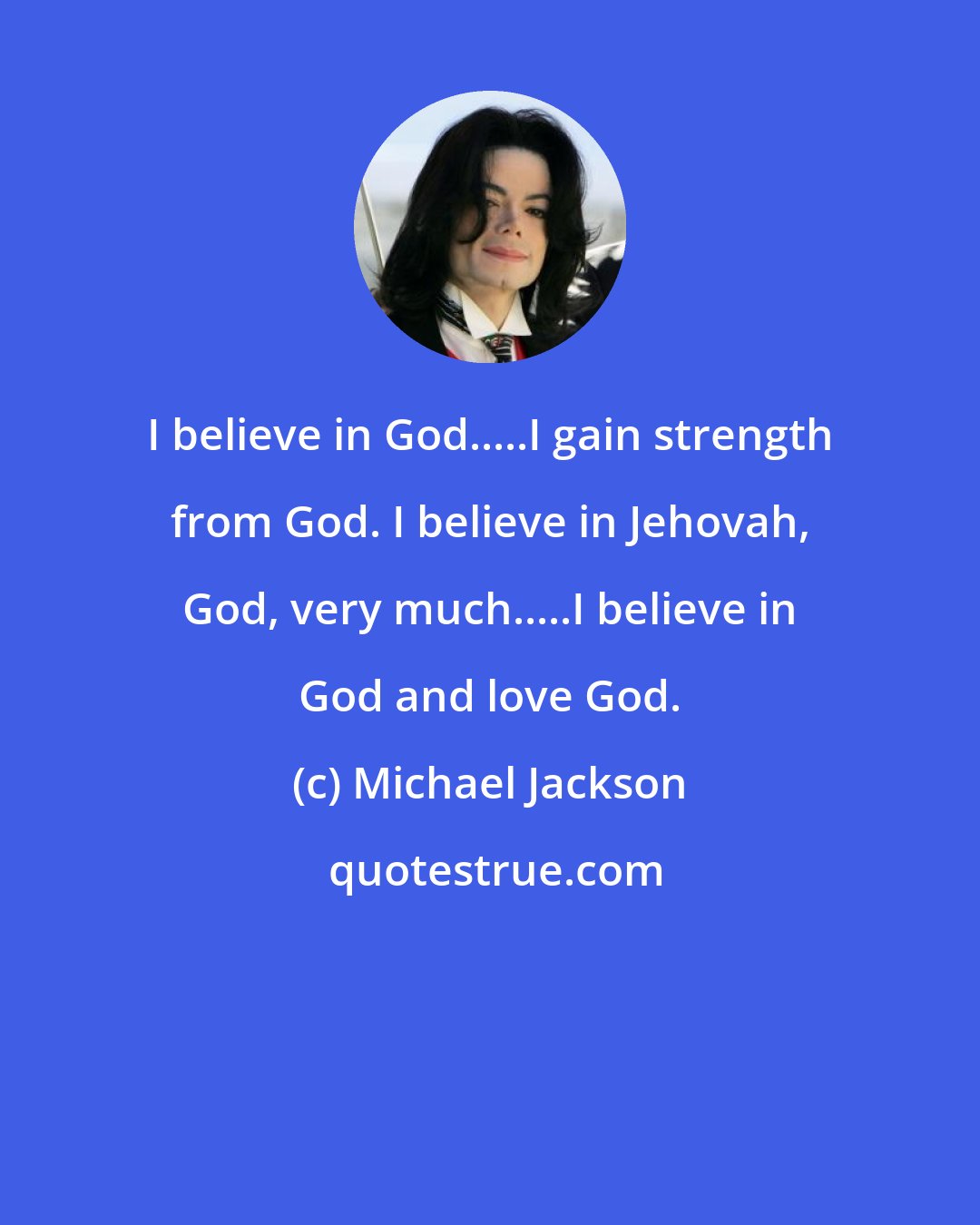 Michael Jackson: I believe in God.....I gain strength from God. I believe in Jehovah, God, very much.....I believe in God and love God.