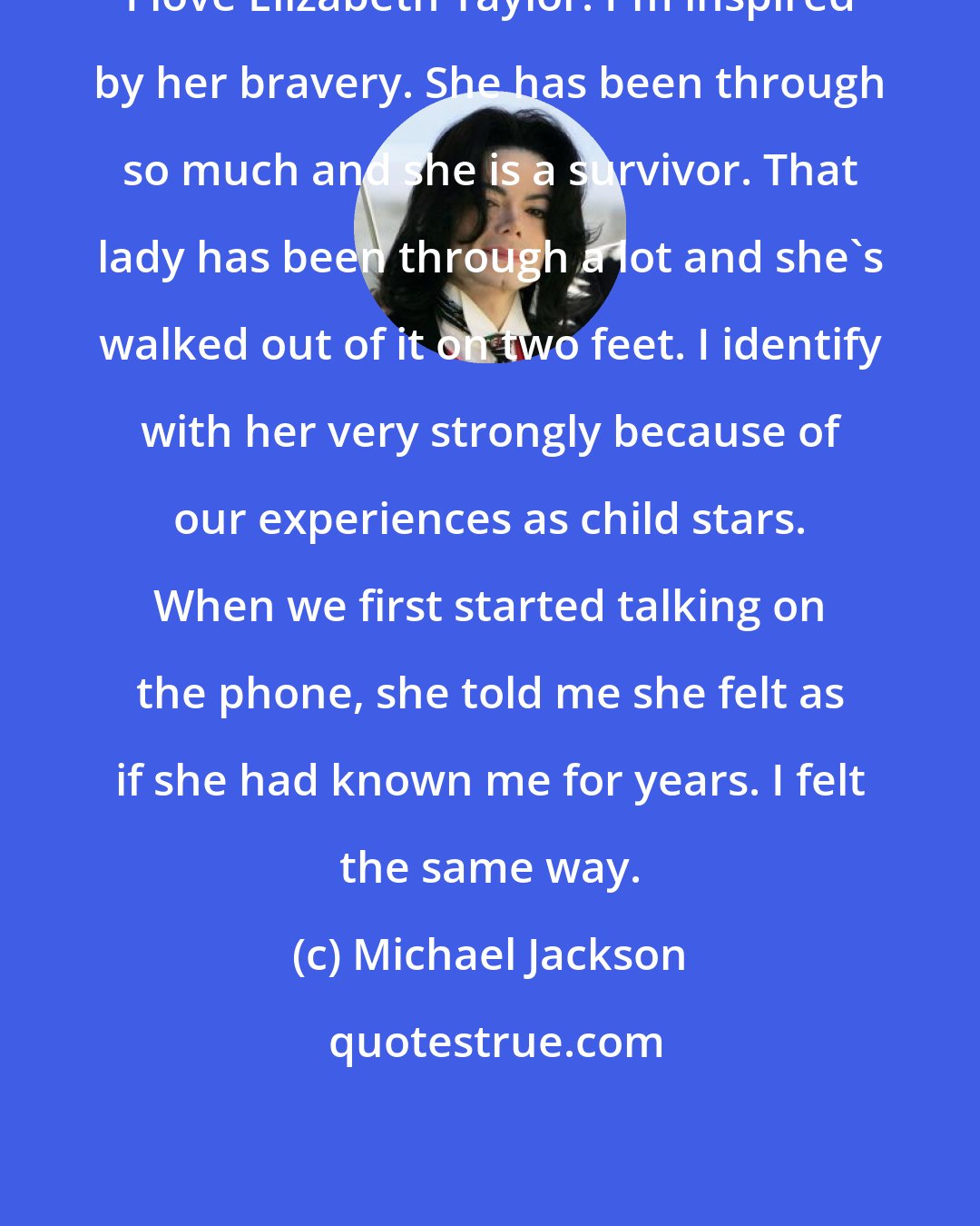 Michael Jackson: I love Elizabeth Taylor. I'm inspired by her bravery. She has been through so much and she is a survivor. That lady has been through a lot and she's walked out of it on two feet. I identify with her very strongly because of our experiences as child stars. When we first started talking on the phone, she told me she felt as if she had known me for years. I felt the same way.