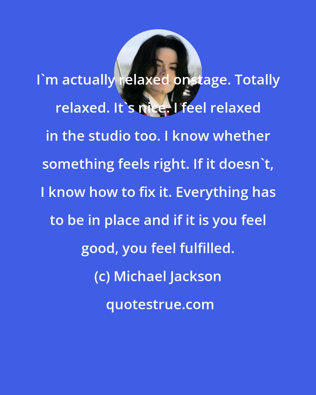 Michael Jackson: I'm actually relaxed onstage. Totally relaxed. It's nice. I feel relaxed in the studio too. I know whether something feels right. If it doesn't, I know how to fix it. Everything has to be in place and if it is you feel good, you feel fulfilled.