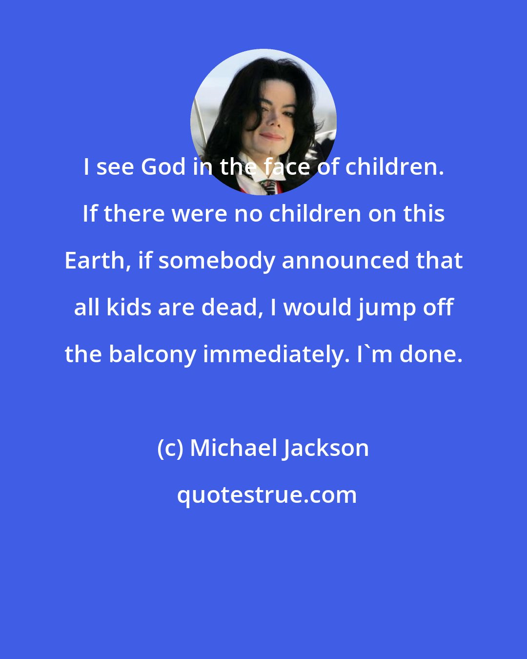 Michael Jackson: I see God in the face of children. If there were no children on this Earth, if somebody announced that all kids are dead, I would jump off the balcony immediately. I'm done.