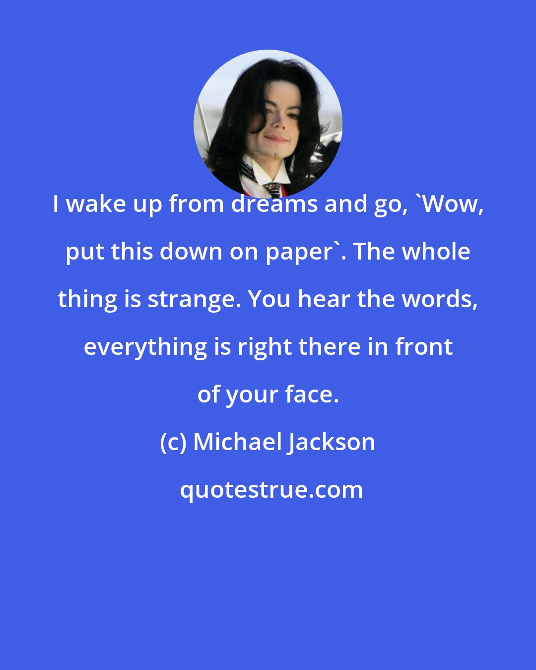 Michael Jackson: I wake up from dreams and go, 'Wow, put this down on paper'. The whole thing is strange. You hear the words, everything is right there in front of your face.