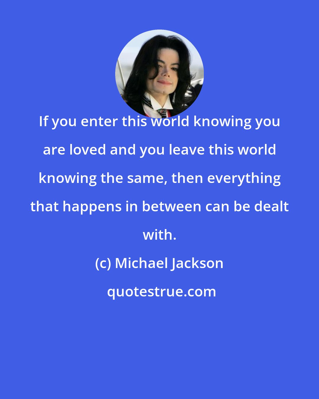 Michael Jackson: If you enter this world knowing you are loved and you leave this world knowing the same, then everything that happens in between can be dealt with.