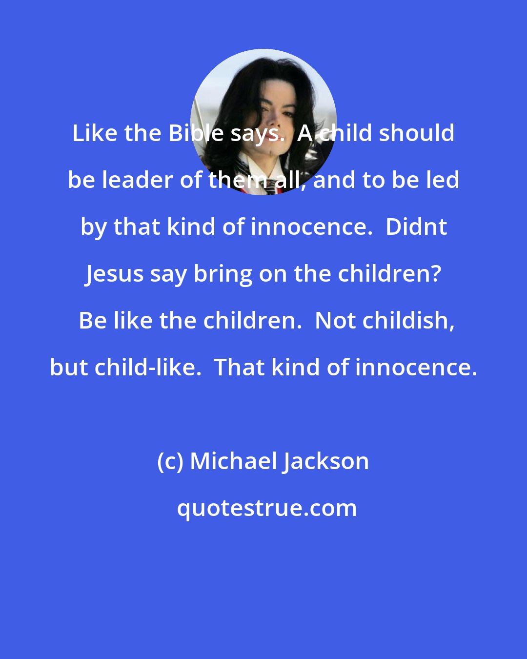 Michael Jackson: Like the Bible says.  A child should be leader of them all, and to be led by that kind of innocence.  Didnt Jesus say bring on the children?  Be like the children.  Not childish, but child-like.  That kind of innocence.