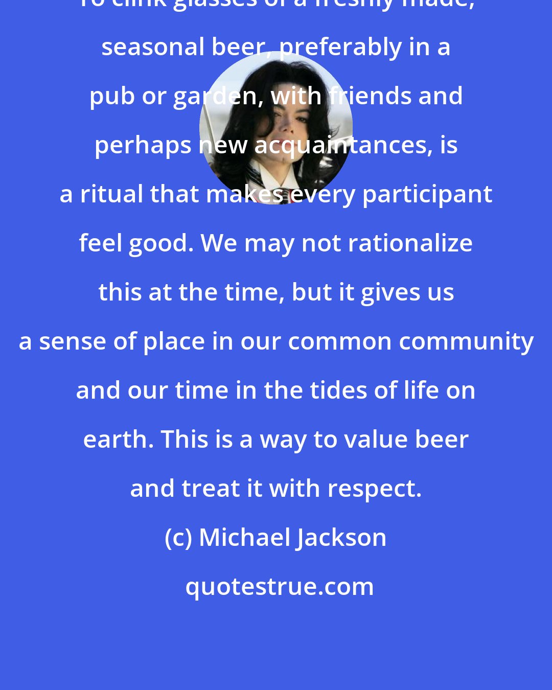 Michael Jackson: To clink glasses of a freshly made, seasonal beer, preferably in a pub or garden, with friends and perhaps new acquaintances, is a ritual that makes every participant feel good. We may not rationalize this at the time, but it gives us a sense of place in our common community and our time in the tides of life on earth. This is a way to value beer and treat it with respect.