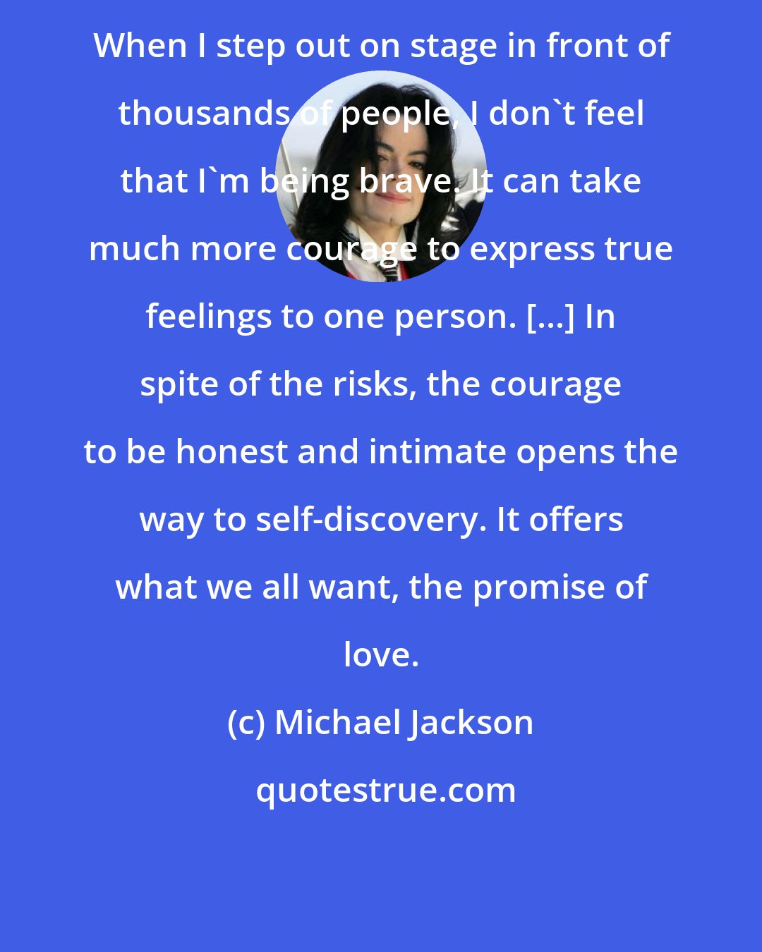 Michael Jackson: When I step out on stage in front of thousands of people, I don't feel that I'm being brave. It can take much more courage to express true feelings to one person. [...] In spite of the risks, the courage to be honest and intimate opens the way to self-discovery. It offers what we all want, the promise of love.