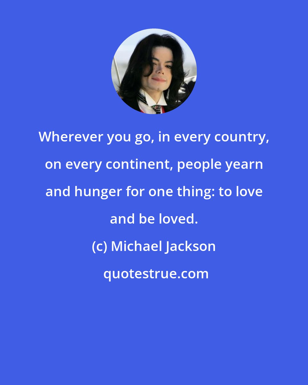 Michael Jackson: Wherever you go, in every country, on every continent, people yearn and hunger for one thing: to love and be loved.