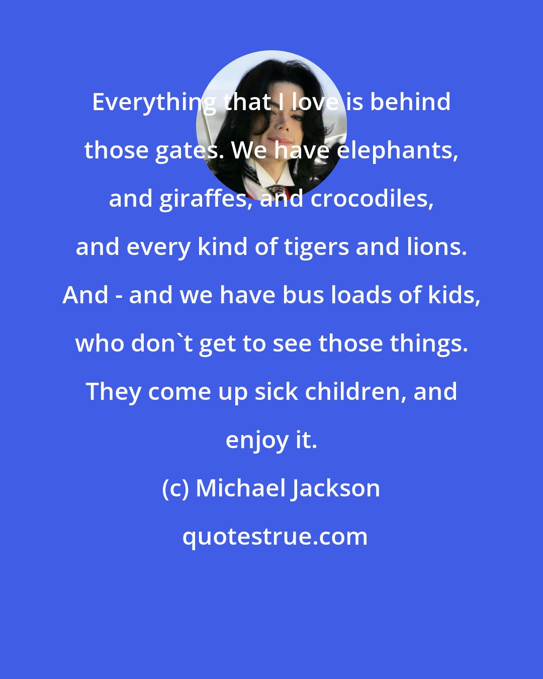 Michael Jackson: Everything that I love is behind those gates. We have elephants, and giraffes, and crocodiles, and every kind of tigers and lions. And - and we have bus loads of kids, who don't get to see those things. They come up sick children, and enjoy it.