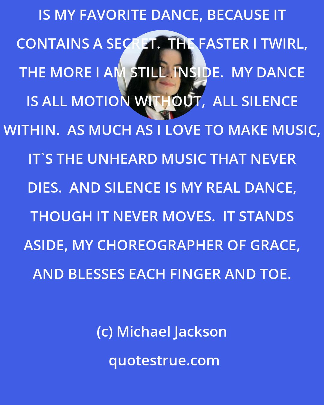 Michael Jackson: GRINNING, DUCKING MY HEAD FOR BALANCE, I START TO SPIN WILDLY AS I CAN.  THAT IS MY FAVORITE DANCE, BECAUSE IT CONTAINS A SECRET.  THE FASTER I TWIRL, THE MORE I AM STILL  INSIDE.  MY DANCE IS ALL MOTION WITHOUT,  ALL SILENCE WITHIN.  AS MUCH AS I LOVE TO MAKE MUSIC, IT'S THE UNHEARD MUSIC THAT NEVER DIES.  AND SILENCE IS MY REAL DANCE, THOUGH IT NEVER MOVES.  IT STANDS ASIDE, MY CHOREOGRAPHER OF GRACE, AND BLESSES EACH FINGER AND TOE.