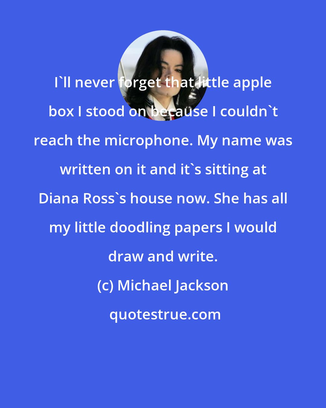 Michael Jackson: I'll never forget that little apple box I stood on because I couldn't reach the microphone. My name was written on it and it's sitting at Diana Ross's house now. She has all my little doodling papers I would draw and write.