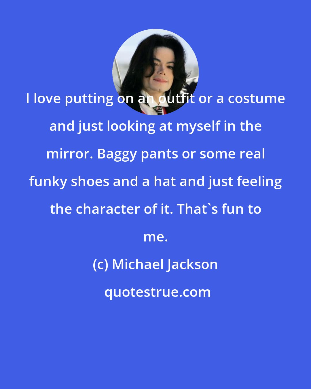 Michael Jackson: I love putting on an outfit or a costume and just looking at myself in the mirror. Baggy pants or some real funky shoes and a hat and just feeling the character of it. That's fun to me.