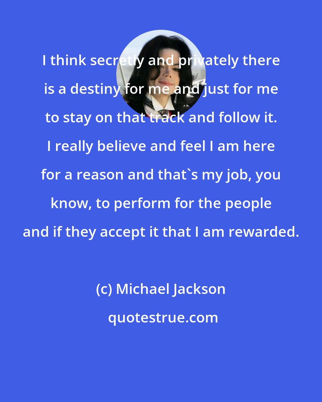 Michael Jackson: I think secretly and privately there is a destiny for me and just for me to stay on that track and follow it. I really believe and feel I am here for a reason and that's my job, you know, to perform for the people and if they accept it that I am rewarded.