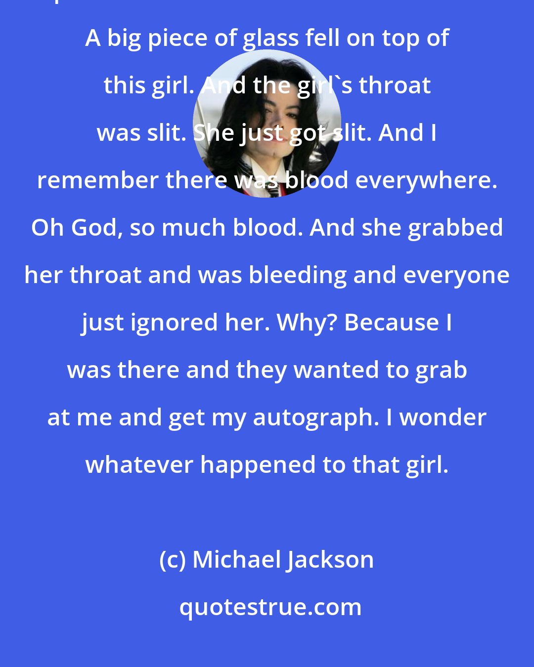 Michael Jackson: Once at a record store in San Francisco, over a thousand kids showed up. They pushed forward and broke a window. A big piece of glass fell on top of this girl. And the girl's throat was slit. She just got slit. And I remember there was blood everywhere. Oh God, so much blood. And she grabbed her throat and was bleeding and everyone just ignored her. Why? Because I was there and they wanted to grab at me and get my autograph. I wonder whatever happened to that girl.