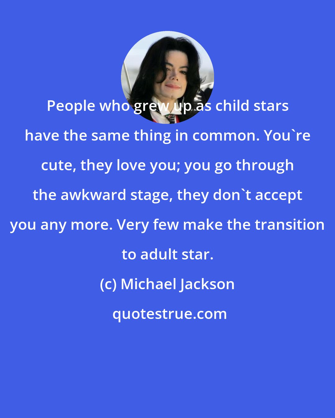 Michael Jackson: People who grew up as child stars have the same thing in common. You're cute, they love you; you go through the awkward stage, they don't accept you any more. Very few make the transition to adult star.