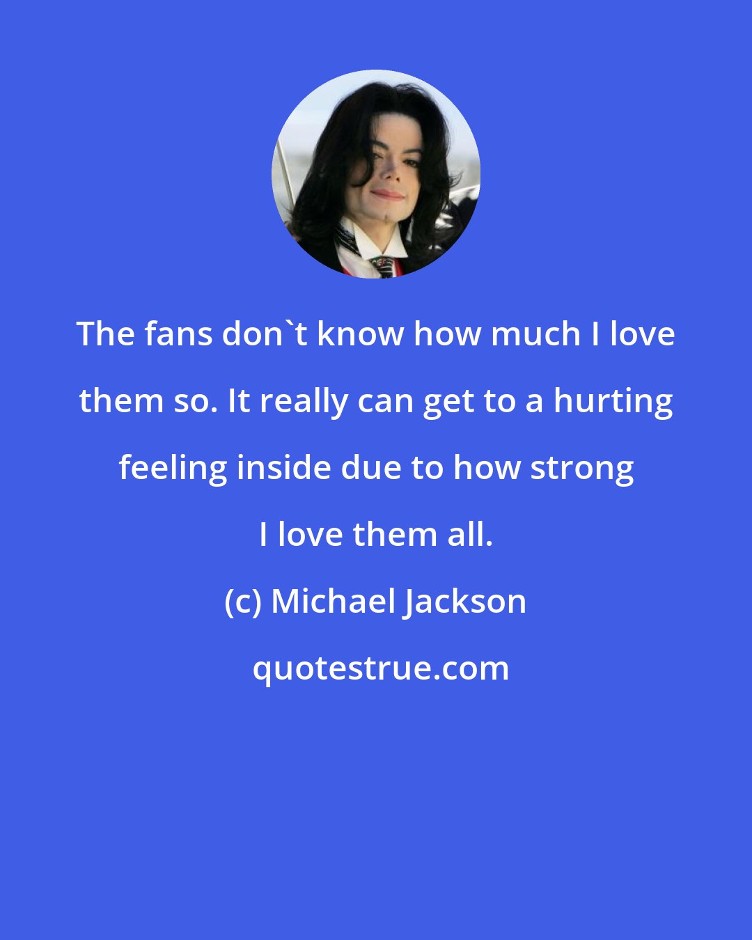 Michael Jackson: The fans don't know how much I love them so. It really can get to a hurting feeling inside due to how strong I love them all.