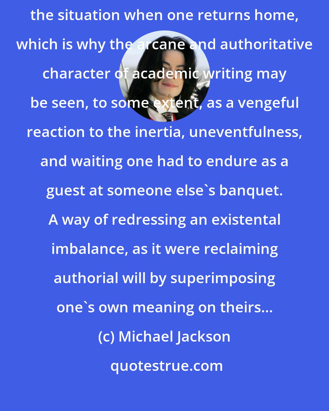 Michael Jackson: The more passive one's life in the field, the greater the need to reverse the situation when one returns home, which is why the arcane and authoritative character of academic writing may be seen, to some extent, as a vengeful reaction to the inertia, uneventfulness, and waiting one had to endure as a guest at someone else's banquet. A way of redressing an existental imbalance, as it were reclaiming authorial will by superimposing one's own meaning on theirs...