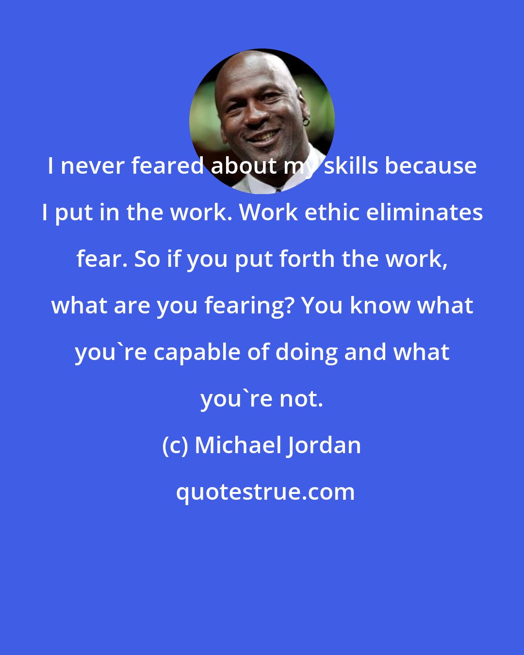 Michael Jordan: I never feared about my skills because I put in the work. Work ethic eliminates fear. So if you put forth the work, what are you fearing? You know what you're capable of doing and what you're not.