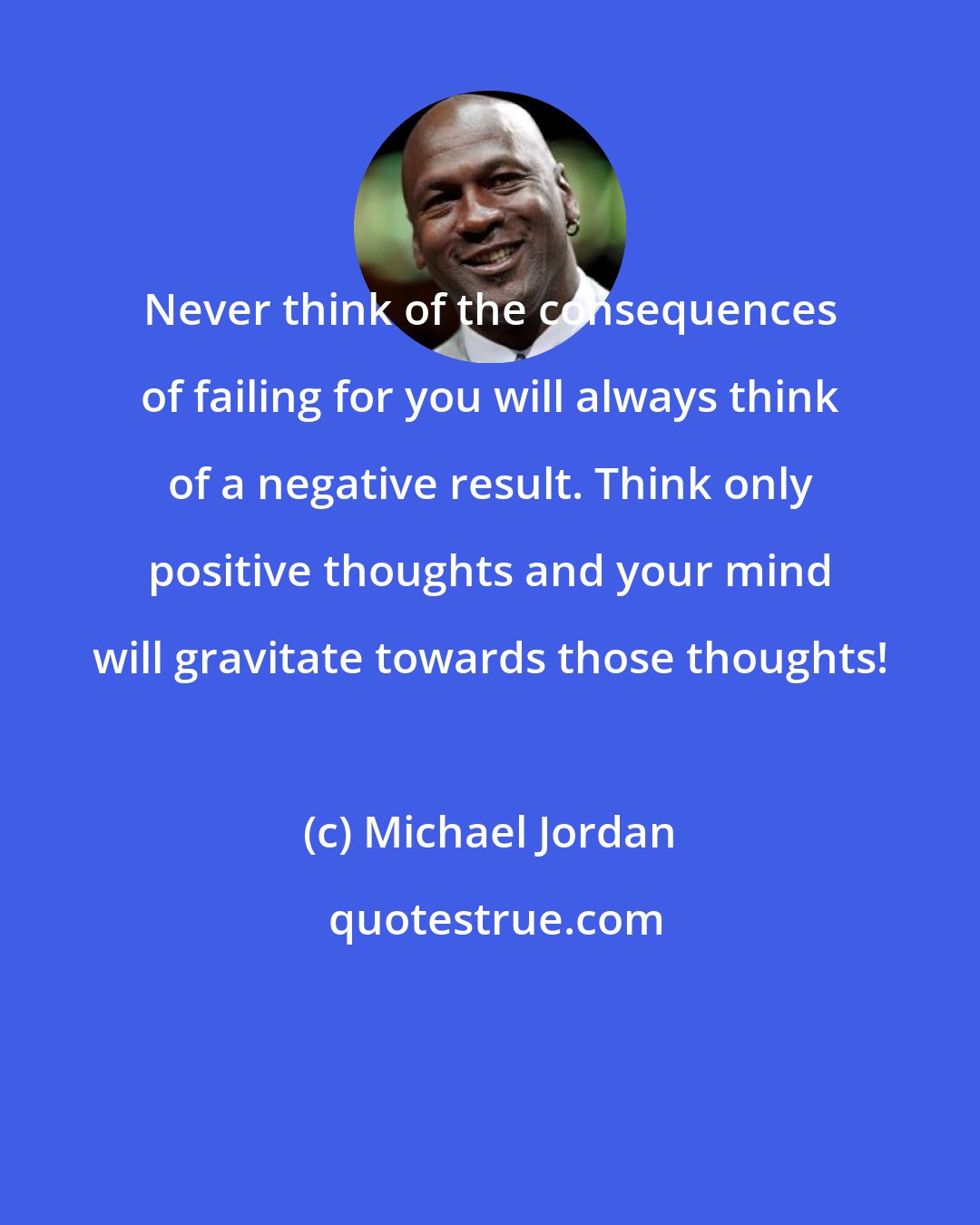 Michael Jordan: Never think of the consequences of failing for you will always think of a negative result. Think only positive thoughts and your mind will gravitate towards those thoughts!