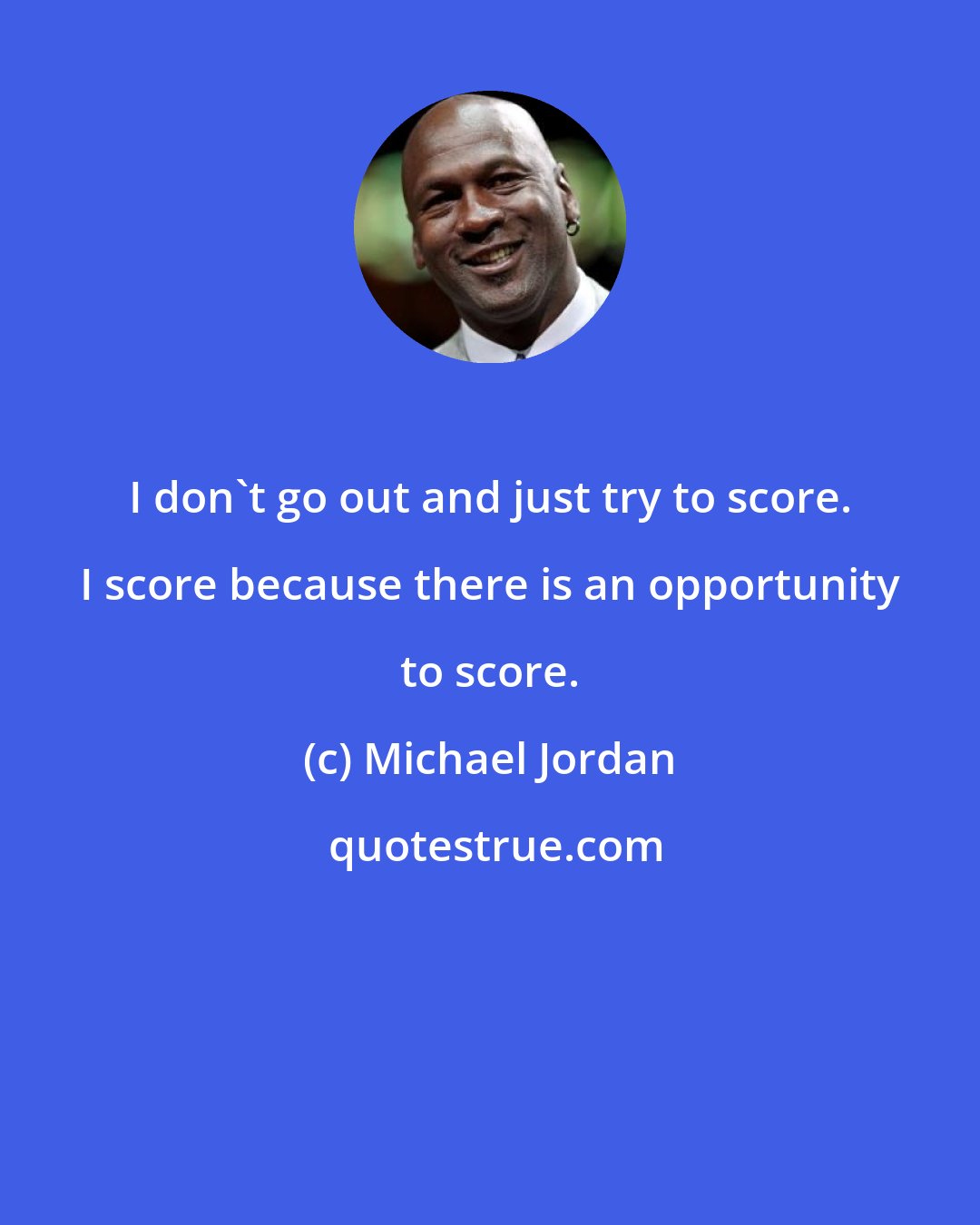 Michael Jordan: I don't go out and just try to score. I score because there is an opportunity to score.