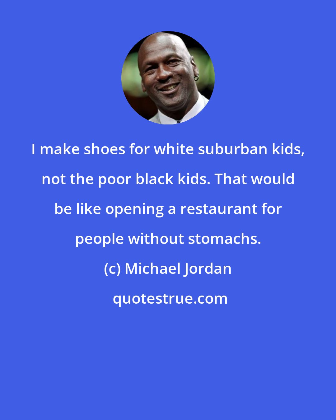 Michael Jordan: I make shoes for white suburban kids, not the poor black kids. That would be like opening a restaurant for people without stomachs.