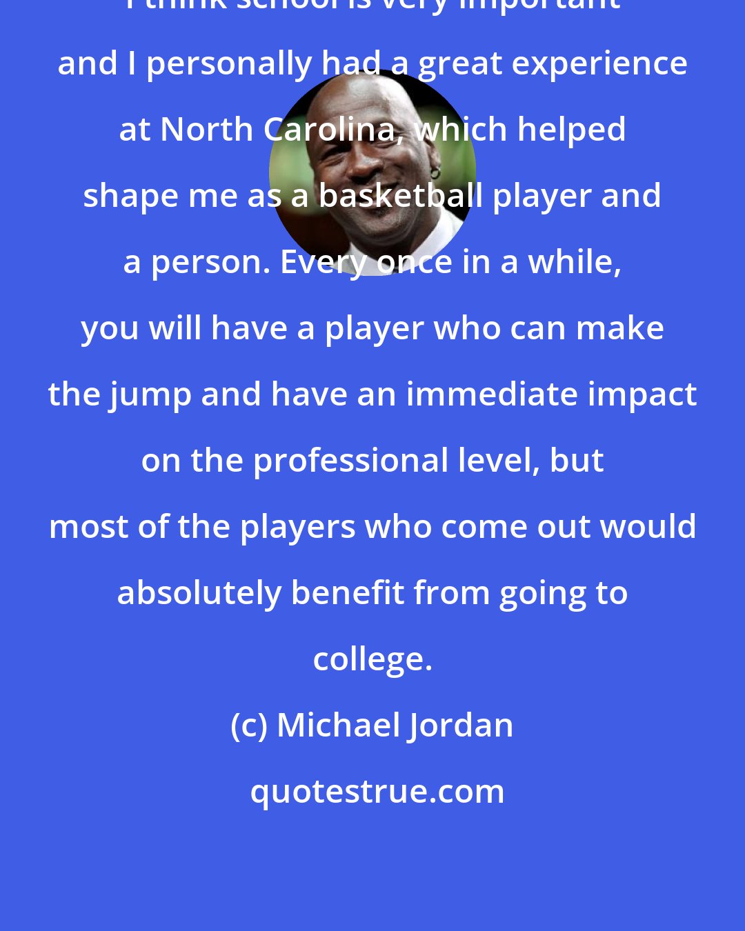 Michael Jordan: I think school is very important and I personally had a great experience at North Carolina, which helped shape me as a basketball player and a person. Every once in a while, you will have a player who can make the jump and have an immediate impact on the professional level, but most of the players who come out would absolutely benefit from going to college.