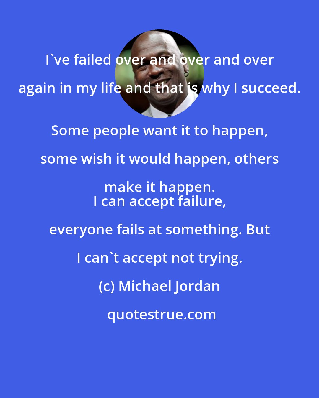 Michael Jordan: I've failed over and over and over again in my life and that is why I succeed. 
 Some people want it to happen, some wish it would happen, others make it happen. 
 I can accept failure, everyone fails at something. But I can't accept not trying.