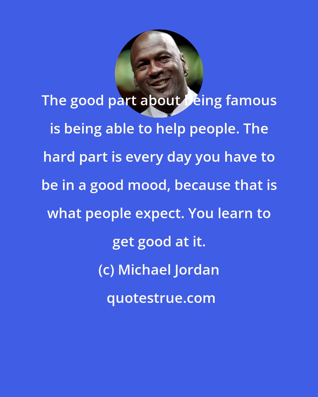 Michael Jordan: The good part about being famous is being able to help people. The hard part is every day you have to be in a good mood, because that is what people expect. You learn to get good at it.